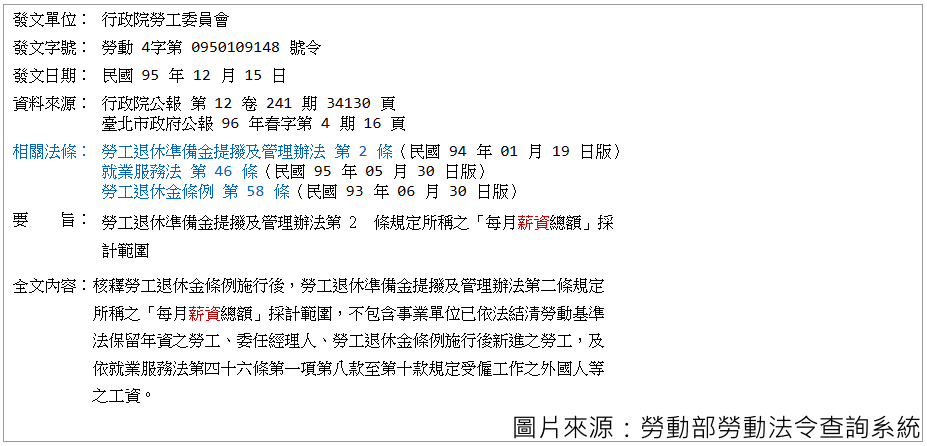 發文單位：行政院勞工委員會 發文字號：勞動4字第0950109148號令 發文日期：民國95年12月15日 資料來源：行政院公報第12卷241期34130頁 　　　　　臺北市政府公報 第96年春季第4期16頁 相關法條：勞工退休準備金提撥及管理辦法 第 2 條（民國94年01月19日版） 　　　　　就業服務法第46條（民國95年05月30日版） 　　　　　勞工退休金條例第58條（民國93年06月30日版） 要旨：勞工退休準備金提撥及管理辦法第2條規定所稱之「每月薪資總額」採計範圍。 全文內容：核釋勞工退休準備金條例施行後，勞工退休準備金提撥及管理辦法第二條規定所稱之「每月薪資總額」採計範圍，不包含事業單位已依法結清勞動基準法保留年資之勞工、委任經理人、勞工退休金條例施行後新進之勞工，及依就業服務法第四十六條第一項第八款至第十款規定受僱工作之外國人等之工資。